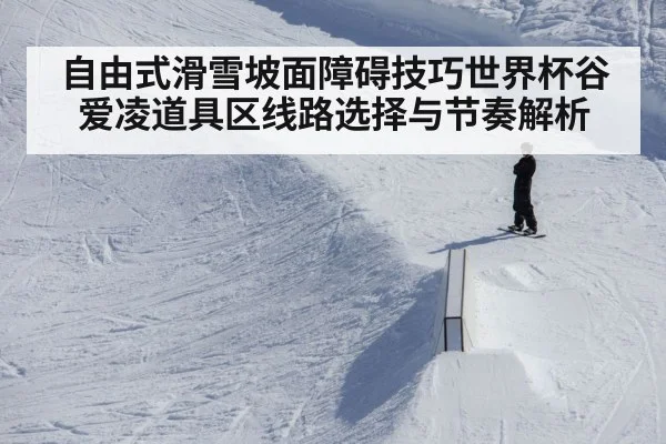 自由式滑雪坡面障碍技巧世界杯谷爱凌道具区线路选择与节奏解析