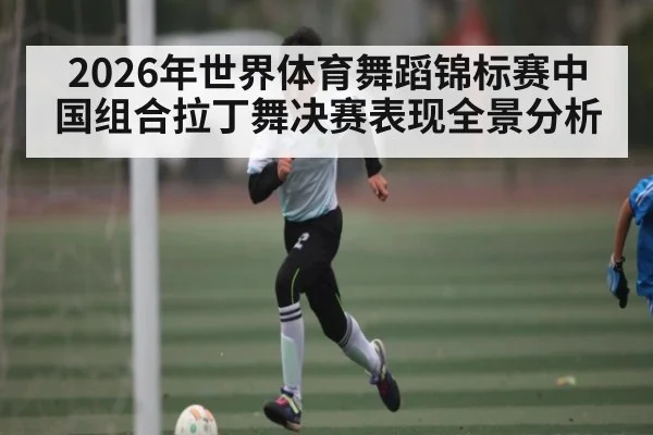 2026年世界体育舞蹈锦标赛中国组合拉丁舞决赛表现全景分析
